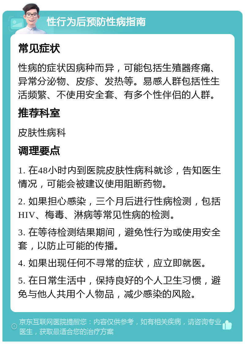 性行为后预防性病指南 常见症状 性病的症状因病种而异，可能包括生殖器疼痛、异常分泌物、皮疹、发热等。易感人群包括性生活频繁、不使用安全套、有多个性伴侣的人群。 推荐科室 皮肤性病科 调理要点 1. 在48小时内到医院皮肤性病科就诊，告知医生情况，可能会被建议使用阻断药物。 2. 如果担心感染，三个月后进行性病检测，包括HIV、梅毒、淋病等常见性病的检测。 3. 在等待检测结果期间，避免性行为或使用安全套，以防止可能的传播。 4. 如果出现任何不寻常的症状，应立即就医。 5. 在日常生活中，保持良好的个人卫生习惯，避免与他人共用个人物品，减少感染的风险。