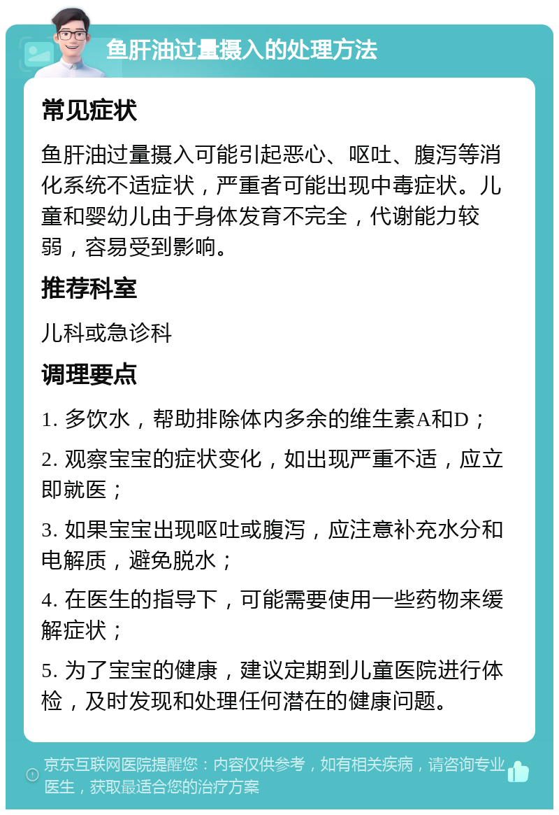 鱼肝油过量摄入的处理方法 常见症状 鱼肝油过量摄入可能引起恶心、呕吐、腹泻等消化系统不适症状，严重者可能出现中毒症状。儿童和婴幼儿由于身体发育不完全，代谢能力较弱，容易受到影响。 推荐科室 儿科或急诊科 调理要点 1. 多饮水，帮助排除体内多余的维生素A和D； 2. 观察宝宝的症状变化，如出现严重不适，应立即就医； 3. 如果宝宝出现呕吐或腹泻，应注意补充水分和电解质，避免脱水； 4. 在医生的指导下，可能需要使用一些药物来缓解症状； 5. 为了宝宝的健康，建议定期到儿童医院进行体检，及时发现和处理任何潜在的健康问题。