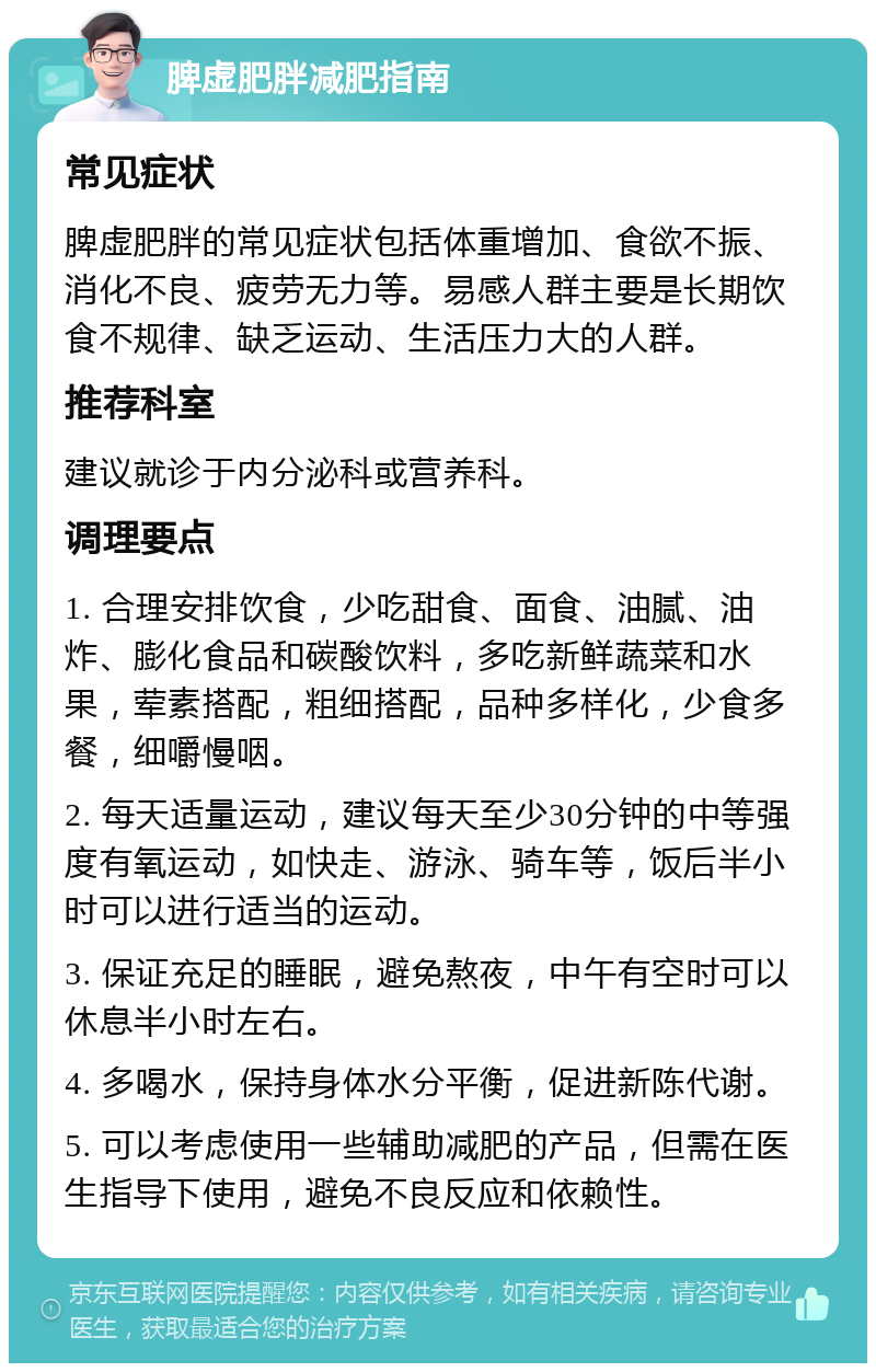 脾虚肥胖减肥指南 常见症状 脾虚肥胖的常见症状包括体重增加、食欲不振、消化不良、疲劳无力等。易感人群主要是长期饮食不规律、缺乏运动、生活压力大的人群。 推荐科室 建议就诊于内分泌科或营养科。 调理要点 1. 合理安排饮食，少吃甜食、面食、油腻、油炸、膨化食品和碳酸饮料，多吃新鲜蔬菜和水果，荤素搭配，粗细搭配，品种多样化，少食多餐，细嚼慢咽。 2. 每天适量运动，建议每天至少30分钟的中等强度有氧运动，如快走、游泳、骑车等，饭后半小时可以进行适当的运动。 3. 保证充足的睡眠，避免熬夜，中午有空时可以休息半小时左右。 4. 多喝水，保持身体水分平衡，促进新陈代谢。 5. 可以考虑使用一些辅助减肥的产品，但需在医生指导下使用，避免不良反应和依赖性。