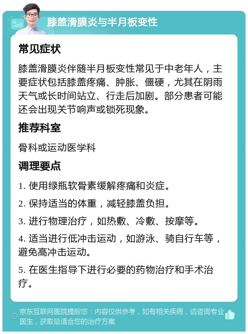 膝盖滑膜炎与半月板变性 常见症状 膝盖滑膜炎伴随半月板变性常见于中老年人，主要症状包括膝盖疼痛、肿胀、僵硬，尤其在阴雨天气或长时间站立、行走后加剧。部分患者可能还会出现关节响声或锁死现象。 推荐科室 骨科或运动医学科 调理要点 1. 使用绿瓶软骨素缓解疼痛和炎症。 2. 保持适当的体重，减轻膝盖负担。 3. 进行物理治疗，如热敷、冷敷、按摩等。 4. 适当进行低冲击运动，如游泳、骑自行车等，避免高冲击运动。 5. 在医生指导下进行必要的药物治疗和手术治疗。