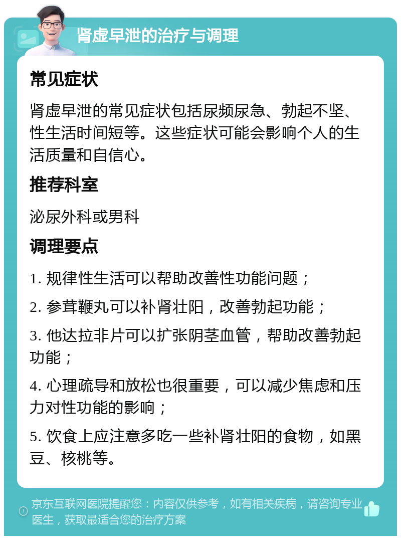 肾虚早泄的治疗与调理 常见症状 肾虚早泄的常见症状包括尿频尿急、勃起不坚、性生活时间短等。这些症状可能会影响个人的生活质量和自信心。 推荐科室 泌尿外科或男科 调理要点 1. 规律性生活可以帮助改善性功能问题； 2. 参茸鞭丸可以补肾壮阳，改善勃起功能； 3. 他达拉非片可以扩张阴茎血管，帮助改善勃起功能； 4. 心理疏导和放松也很重要，可以减少焦虑和压力对性功能的影响； 5. 饮食上应注意多吃一些补肾壮阳的食物，如黑豆、核桃等。