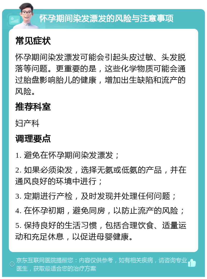 怀孕期间染发漂发的风险与注意事项 常见症状 怀孕期间染发漂发可能会引起头皮过敏、头发脱落等问题。更重要的是，这些化学物质可能会通过胎盘影响胎儿的健康，增加出生缺陷和流产的风险。 推荐科室 妇产科 调理要点 1. 避免在怀孕期间染发漂发； 2. 如果必须染发，选择无氨或低氨的产品，并在通风良好的环境中进行； 3. 定期进行产检，及时发现并处理任何问题； 4. 在怀孕初期，避免同房，以防止流产的风险； 5. 保持良好的生活习惯，包括合理饮食、适量运动和充足休息，以促进母婴健康。