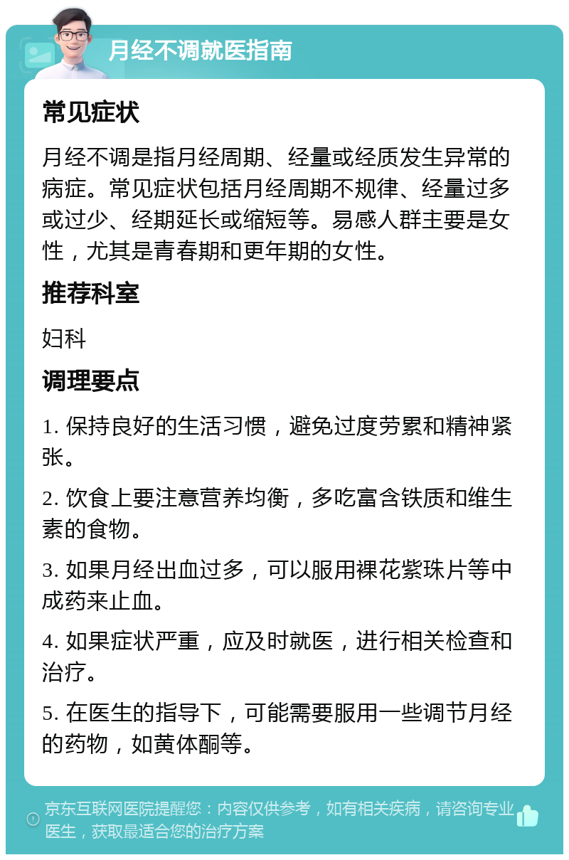 月经不调就医指南 常见症状 月经不调是指月经周期、经量或经质发生异常的病症。常见症状包括月经周期不规律、经量过多或过少、经期延长或缩短等。易感人群主要是女性，尤其是青春期和更年期的女性。 推荐科室 妇科 调理要点 1. 保持良好的生活习惯，避免过度劳累和精神紧张。 2. 饮食上要注意营养均衡，多吃富含铁质和维生素的食物。 3. 如果月经出血过多，可以服用裸花紫珠片等中成药来止血。 4. 如果症状严重，应及时就医，进行相关检查和治疗。 5. 在医生的指导下，可能需要服用一些调节月经的药物，如黄体酮等。