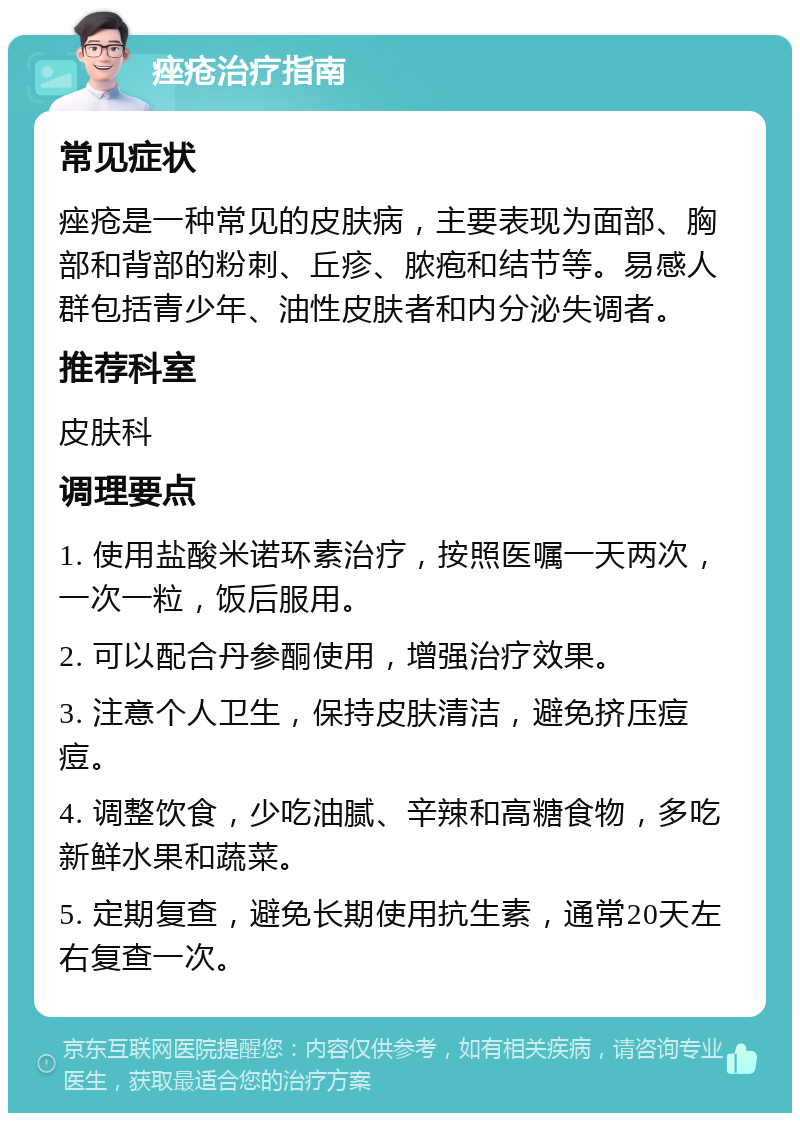 痤疮治疗指南 常见症状 痤疮是一种常见的皮肤病，主要表现为面部、胸部和背部的粉刺、丘疹、脓疱和结节等。易感人群包括青少年、油性皮肤者和内分泌失调者。 推荐科室 皮肤科 调理要点 1. 使用盐酸米诺环素治疗，按照医嘱一天两次，一次一粒，饭后服用。 2. 可以配合丹参酮使用，增强治疗效果。 3. 注意个人卫生，保持皮肤清洁，避免挤压痘痘。 4. 调整饮食，少吃油腻、辛辣和高糖食物，多吃新鲜水果和蔬菜。 5. 定期复查，避免长期使用抗生素，通常20天左右复查一次。