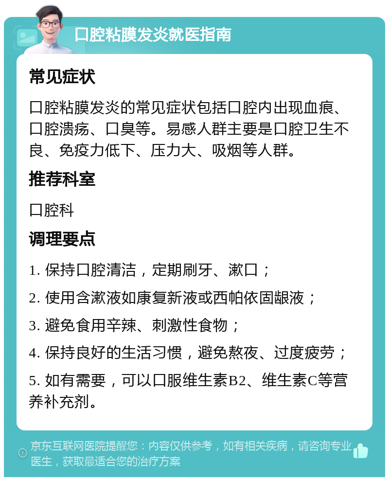 口腔粘膜发炎就医指南 常见症状 口腔粘膜发炎的常见症状包括口腔内出现血痕、口腔溃疡、口臭等。易感人群主要是口腔卫生不良、免疫力低下、压力大、吸烟等人群。 推荐科室 口腔科 调理要点 1. 保持口腔清洁，定期刷牙、漱口； 2. 使用含漱液如康复新液或西帕依固龈液； 3. 避免食用辛辣、刺激性食物； 4. 保持良好的生活习惯，避免熬夜、过度疲劳； 5. 如有需要，可以口服维生素B2、维生素C等营养补充剂。