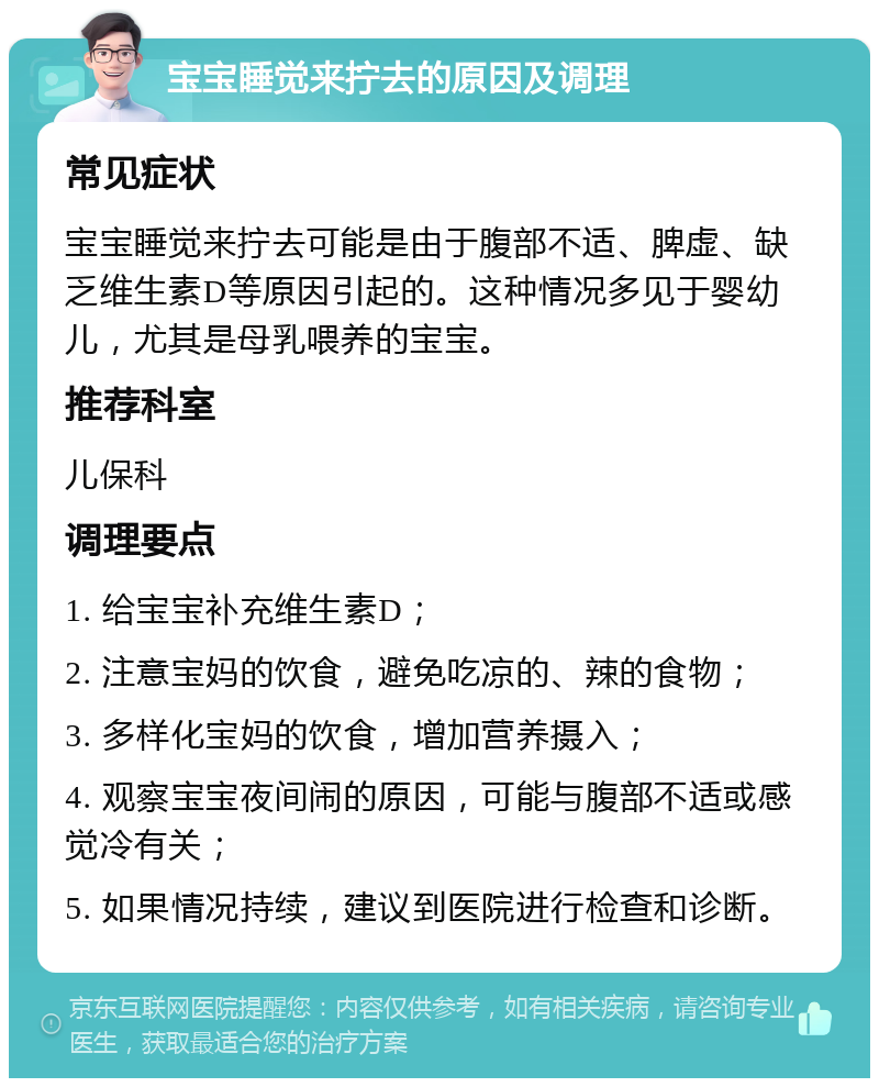 宝宝睡觉来拧去的原因及调理 常见症状 宝宝睡觉来拧去可能是由于腹部不适、脾虚、缺乏维生素D等原因引起的。这种情况多见于婴幼儿，尤其是母乳喂养的宝宝。 推荐科室 儿保科 调理要点 1. 给宝宝补充维生素D； 2. 注意宝妈的饮食，避免吃凉的、辣的食物； 3. 多样化宝妈的饮食，增加营养摄入； 4. 观察宝宝夜间闹的原因，可能与腹部不适或感觉冷有关； 5. 如果情况持续，建议到医院进行检查和诊断。