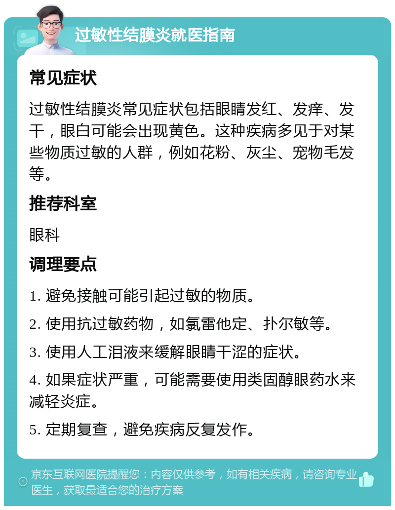 过敏性结膜炎就医指南 常见症状 过敏性结膜炎常见症状包括眼睛发红、发痒、发干，眼白可能会出现黄色。这种疾病多见于对某些物质过敏的人群，例如花粉、灰尘、宠物毛发等。 推荐科室 眼科 调理要点 1. 避免接触可能引起过敏的物质。 2. 使用抗过敏药物，如氯雷他定、扑尔敏等。 3. 使用人工泪液来缓解眼睛干涩的症状。 4. 如果症状严重，可能需要使用类固醇眼药水来减轻炎症。 5. 定期复查，避免疾病反复发作。