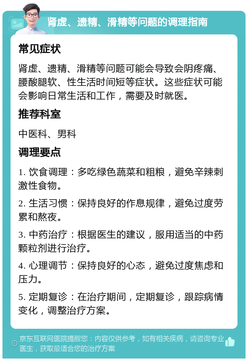 肾虚、遗精、滑精等问题的调理指南 常见症状 肾虚、遗精、滑精等问题可能会导致会阴疼痛、腰酸腿软、性生活时间短等症状。这些症状可能会影响日常生活和工作，需要及时就医。 推荐科室 中医科、男科 调理要点 1. 饮食调理：多吃绿色蔬菜和粗粮，避免辛辣刺激性食物。 2. 生活习惯：保持良好的作息规律，避免过度劳累和熬夜。 3. 中药治疗：根据医生的建议，服用适当的中药颗粒剂进行治疗。 4. 心理调节：保持良好的心态，避免过度焦虑和压力。 5. 定期复诊：在治疗期间，定期复诊，跟踪病情变化，调整治疗方案。