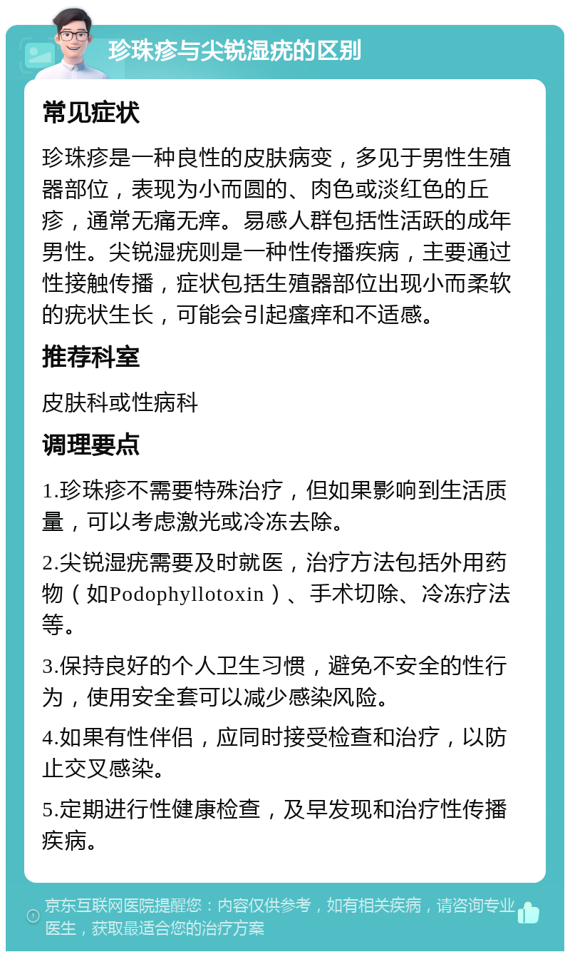 珍珠疹与尖锐湿疣的区别 常见症状 珍珠疹是一种良性的皮肤病变，多见于男性生殖器部位，表现为小而圆的、肉色或淡红色的丘疹，通常无痛无痒。易感人群包括性活跃的成年男性。尖锐湿疣则是一种性传播疾病，主要通过性接触传播，症状包括生殖器部位出现小而柔软的疣状生长，可能会引起瘙痒和不适感。 推荐科室 皮肤科或性病科 调理要点 1.珍珠疹不需要特殊治疗，但如果影响到生活质量，可以考虑激光或冷冻去除。 2.尖锐湿疣需要及时就医，治疗方法包括外用药物（如Podophyllotoxin）、手术切除、冷冻疗法等。 3.保持良好的个人卫生习惯，避免不安全的性行为，使用安全套可以减少感染风险。 4.如果有性伴侣，应同时接受检查和治疗，以防止交叉感染。 5.定期进行性健康检查，及早发现和治疗性传播疾病。