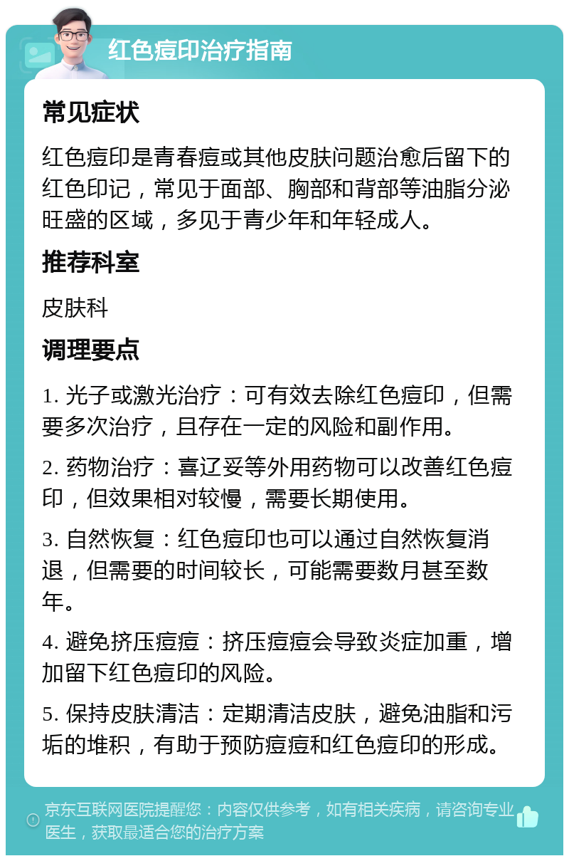 红色痘印治疗指南 常见症状 红色痘印是青春痘或其他皮肤问题治愈后留下的红色印记，常见于面部、胸部和背部等油脂分泌旺盛的区域，多见于青少年和年轻成人。 推荐科室 皮肤科 调理要点 1. 光子或激光治疗：可有效去除红色痘印，但需要多次治疗，且存在一定的风险和副作用。 2. 药物治疗：喜辽妥等外用药物可以改善红色痘印，但效果相对较慢，需要长期使用。 3. 自然恢复：红色痘印也可以通过自然恢复消退，但需要的时间较长，可能需要数月甚至数年。 4. 避免挤压痘痘：挤压痘痘会导致炎症加重，增加留下红色痘印的风险。 5. 保持皮肤清洁：定期清洁皮肤，避免油脂和污垢的堆积，有助于预防痘痘和红色痘印的形成。