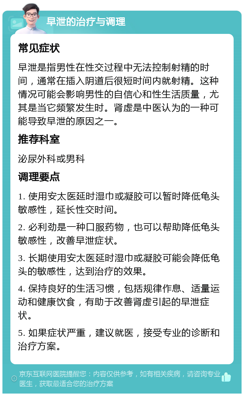 早泄的治疗与调理 常见症状 早泄是指男性在性交过程中无法控制射精的时间，通常在插入阴道后很短时间内就射精。这种情况可能会影响男性的自信心和性生活质量，尤其是当它频繁发生时。肾虚是中医认为的一种可能导致早泄的原因之一。 推荐科室 泌尿外科或男科 调理要点 1. 使用安太医延时湿巾或凝胶可以暂时降低龟头敏感性，延长性交时间。 2. 必利劲是一种口服药物，也可以帮助降低龟头敏感性，改善早泄症状。 3. 长期使用安太医延时湿巾或凝胶可能会降低龟头的敏感性，达到治疗的效果。 4. 保持良好的生活习惯，包括规律作息、适量运动和健康饮食，有助于改善肾虚引起的早泄症状。 5. 如果症状严重，建议就医，接受专业的诊断和治疗方案。