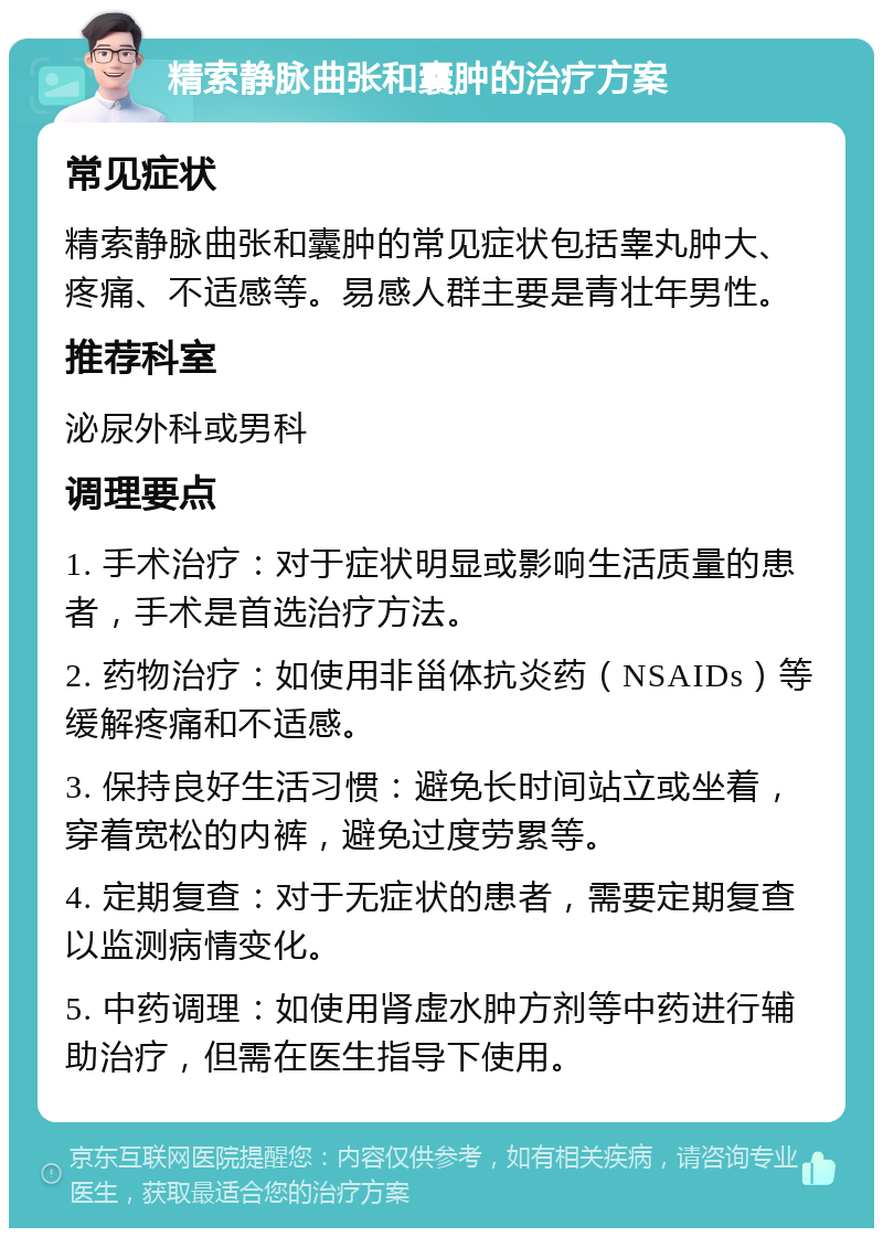 精索静脉曲张和囊肿的治疗方案 常见症状 精索静脉曲张和囊肿的常见症状包括睾丸肿大、疼痛、不适感等。易感人群主要是青壮年男性。 推荐科室 泌尿外科或男科 调理要点 1. 手术治疗：对于症状明显或影响生活质量的患者，手术是首选治疗方法。 2. 药物治疗：如使用非甾体抗炎药（NSAIDs）等缓解疼痛和不适感。 3. 保持良好生活习惯：避免长时间站立或坐着，穿着宽松的内裤，避免过度劳累等。 4. 定期复查：对于无症状的患者，需要定期复查以监测病情变化。 5. 中药调理：如使用肾虚水肿方剂等中药进行辅助治疗，但需在医生指导下使用。