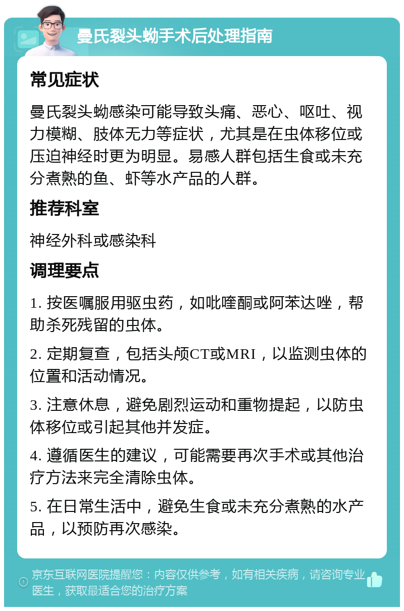 曼氏裂头蚴手术后处理指南 常见症状 曼氏裂头蚴感染可能导致头痛、恶心、呕吐、视力模糊、肢体无力等症状，尤其是在虫体移位或压迫神经时更为明显。易感人群包括生食或未充分煮熟的鱼、虾等水产品的人群。 推荐科室 神经外科或感染科 调理要点 1. 按医嘱服用驱虫药，如吡喹酮或阿苯达唑，帮助杀死残留的虫体。 2. 定期复查，包括头颅CT或MRI，以监测虫体的位置和活动情况。 3. 注意休息，避免剧烈运动和重物提起，以防虫体移位或引起其他并发症。 4. 遵循医生的建议，可能需要再次手术或其他治疗方法来完全清除虫体。 5. 在日常生活中，避免生食或未充分煮熟的水产品，以预防再次感染。