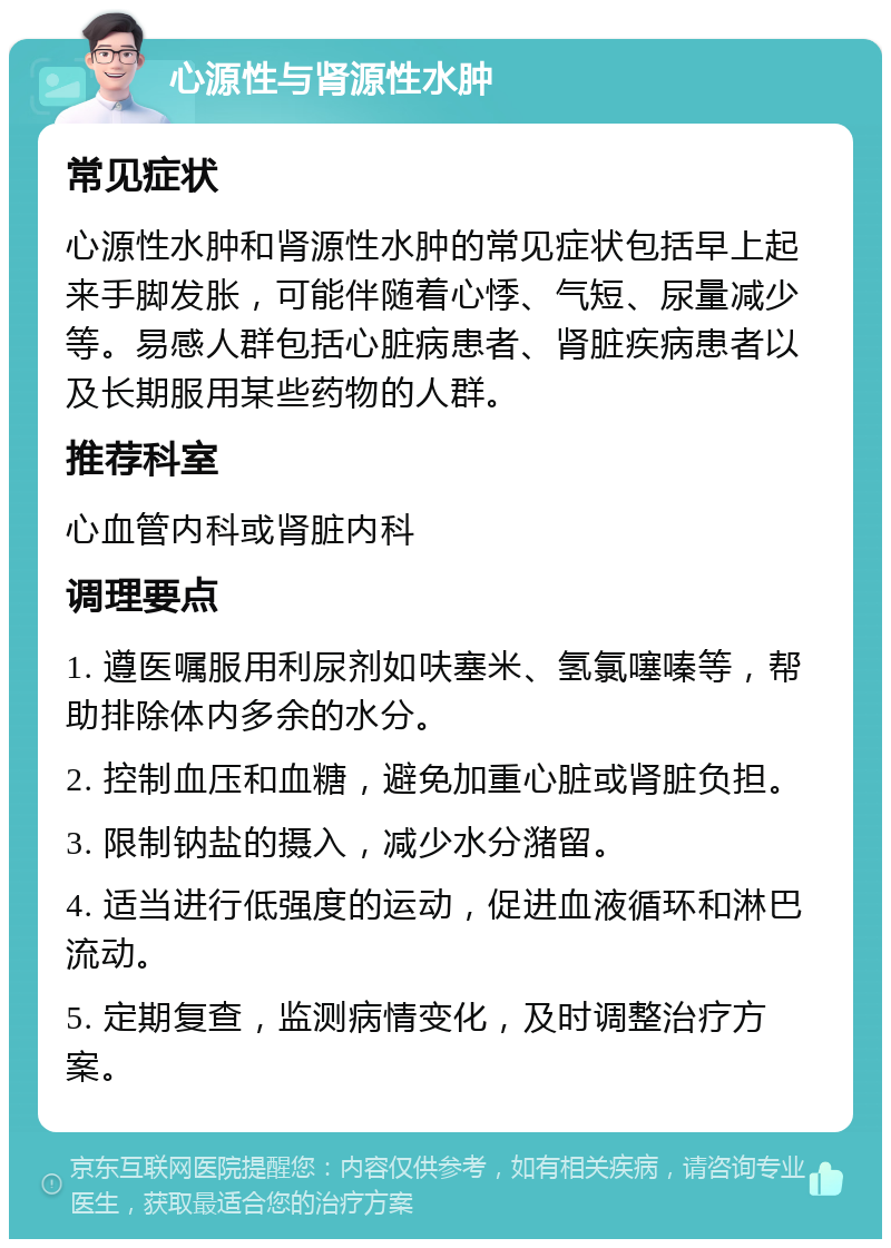 心源性与肾源性水肿 常见症状 心源性水肿和肾源性水肿的常见症状包括早上起来手脚发胀，可能伴随着心悸、气短、尿量减少等。易感人群包括心脏病患者、肾脏疾病患者以及长期服用某些药物的人群。 推荐科室 心血管内科或肾脏内科 调理要点 1. 遵医嘱服用利尿剂如呋塞米、氢氯噻嗪等，帮助排除体内多余的水分。 2. 控制血压和血糖，避免加重心脏或肾脏负担。 3. 限制钠盐的摄入，减少水分潴留。 4. 适当进行低强度的运动，促进血液循环和淋巴流动。 5. 定期复查，监测病情变化，及时调整治疗方案。