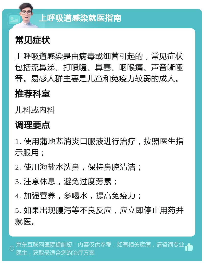 上呼吸道感染就医指南 常见症状 上呼吸道感染是由病毒或细菌引起的，常见症状包括流鼻涕、打喷嚏、鼻塞、咽喉痛、声音嘶哑等。易感人群主要是儿童和免疫力较弱的成人。 推荐科室 儿科或内科 调理要点 1. 使用蒲地蓝消炎口服液进行治疗，按照医生指示服用； 2. 使用海盐水洗鼻，保持鼻腔清洁； 3. 注意休息，避免过度劳累； 4. 加强营养，多喝水，提高免疫力； 5. 如果出现腹泻等不良反应，应立即停止用药并就医。