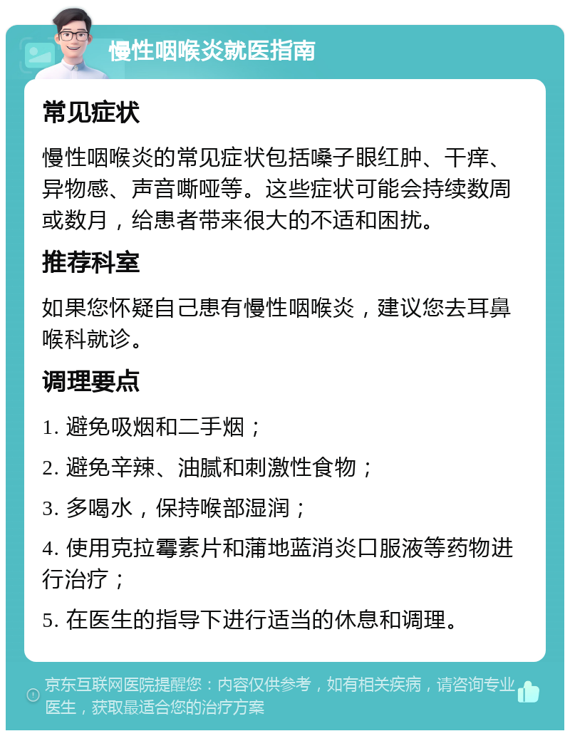 慢性咽喉炎就医指南 常见症状 慢性咽喉炎的常见症状包括嗓子眼红肿、干痒、异物感、声音嘶哑等。这些症状可能会持续数周或数月，给患者带来很大的不适和困扰。 推荐科室 如果您怀疑自己患有慢性咽喉炎，建议您去耳鼻喉科就诊。 调理要点 1. 避免吸烟和二手烟； 2. 避免辛辣、油腻和刺激性食物； 3. 多喝水，保持喉部湿润； 4. 使用克拉霉素片和蒲地蓝消炎口服液等药物进行治疗； 5. 在医生的指导下进行适当的休息和调理。