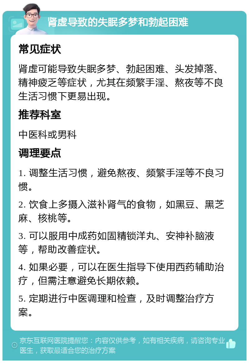 肾虚导致的失眠多梦和勃起困难 常见症状 肾虚可能导致失眠多梦、勃起困难、头发掉落、精神疲乏等症状，尤其在频繁手淫、熬夜等不良生活习惯下更易出现。 推荐科室 中医科或男科 调理要点 1. 调整生活习惯，避免熬夜、频繁手淫等不良习惯。 2. 饮食上多摄入滋补肾气的食物，如黑豆、黑芝麻、核桃等。 3. 可以服用中成药如固精锁洋丸、安神补脑液等，帮助改善症状。 4. 如果必要，可以在医生指导下使用西药辅助治疗，但需注意避免长期依赖。 5. 定期进行中医调理和检查，及时调整治疗方案。