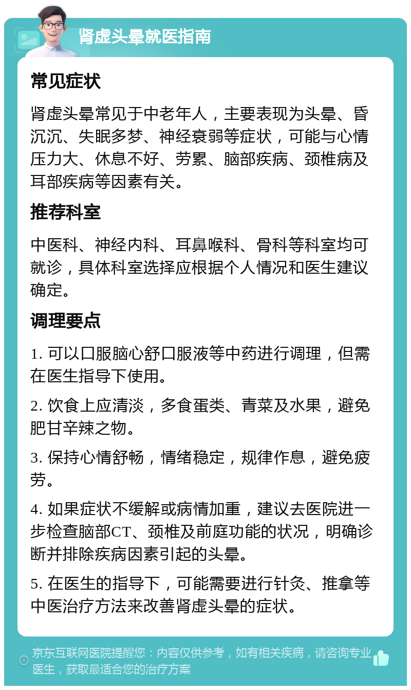 肾虚头晕就医指南 常见症状 肾虚头晕常见于中老年人，主要表现为头晕、昏沉沉、失眠多梦、神经衰弱等症状，可能与心情压力大、休息不好、劳累、脑部疾病、颈椎病及耳部疾病等因素有关。 推荐科室 中医科、神经内科、耳鼻喉科、骨科等科室均可就诊，具体科室选择应根据个人情况和医生建议确定。 调理要点 1. 可以口服脑心舒口服液等中药进行调理，但需在医生指导下使用。 2. 饮食上应清淡，多食蛋类、青菜及水果，避免肥甘辛辣之物。 3. 保持心情舒畅，情绪稳定，规律作息，避免疲劳。 4. 如果症状不缓解或病情加重，建议去医院进一步检查脑部CT、颈椎及前庭功能的状况，明确诊断并排除疾病因素引起的头晕。 5. 在医生的指导下，可能需要进行针灸、推拿等中医治疗方法来改善肾虚头晕的症状。