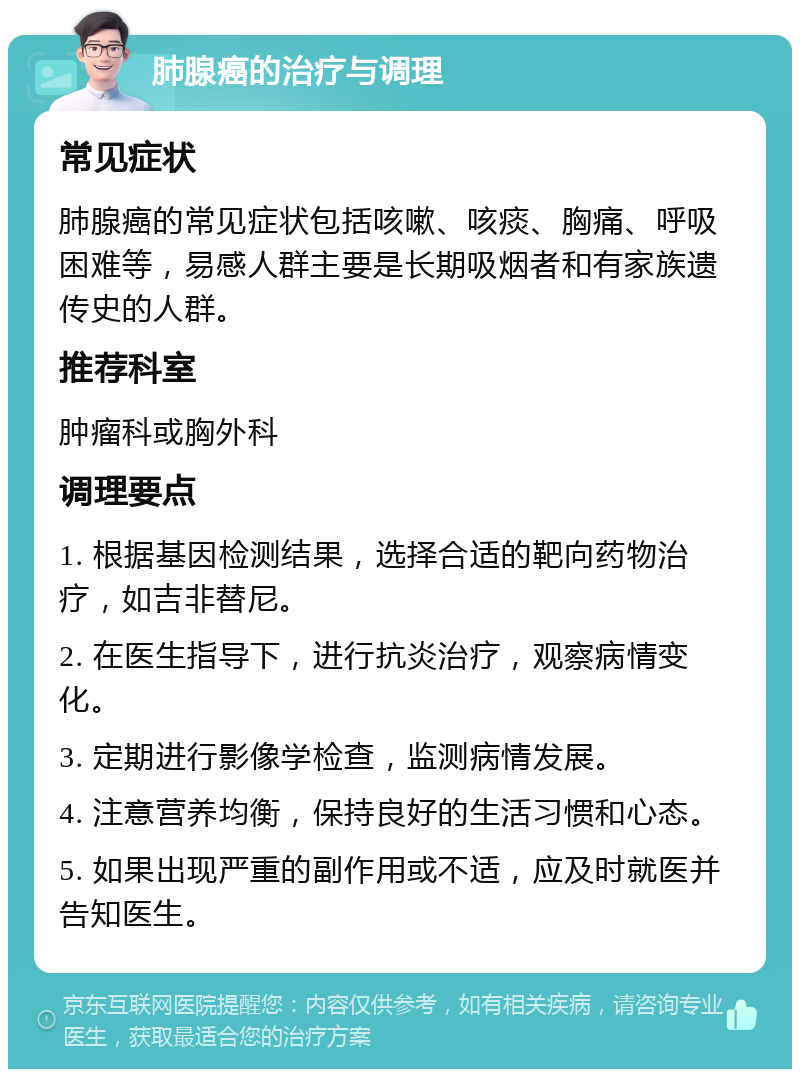 肺腺癌的治疗与调理 常见症状 肺腺癌的常见症状包括咳嗽、咳痰、胸痛、呼吸困难等，易感人群主要是长期吸烟者和有家族遗传史的人群。 推荐科室 肿瘤科或胸外科 调理要点 1. 根据基因检测结果，选择合适的靶向药物治疗，如吉非替尼。 2. 在医生指导下，进行抗炎治疗，观察病情变化。 3. 定期进行影像学检查，监测病情发展。 4. 注意营养均衡，保持良好的生活习惯和心态。 5. 如果出现严重的副作用或不适，应及时就医并告知医生。