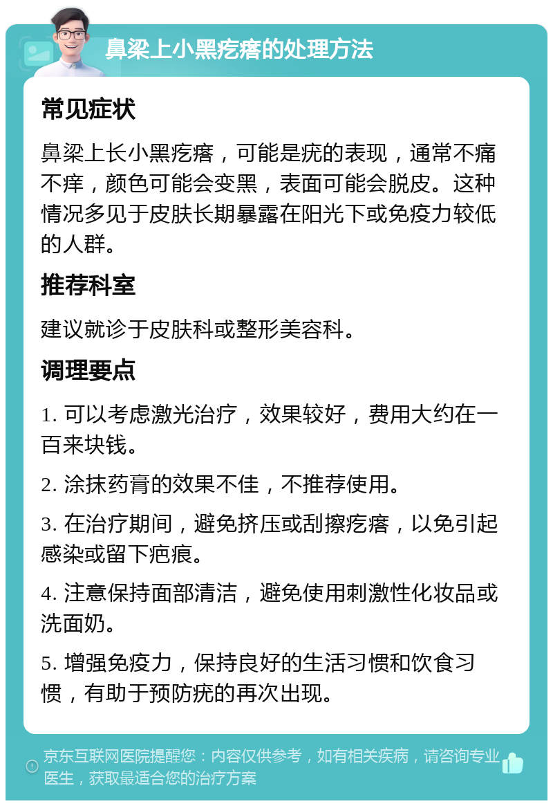 鼻梁上小黑疙瘩的处理方法 常见症状 鼻梁上长小黑疙瘩，可能是疣的表现，通常不痛不痒，颜色可能会变黑，表面可能会脱皮。这种情况多见于皮肤长期暴露在阳光下或免疫力较低的人群。 推荐科室 建议就诊于皮肤科或整形美容科。 调理要点 1. 可以考虑激光治疗，效果较好，费用大约在一百来块钱。 2. 涂抹药膏的效果不佳，不推荐使用。 3. 在治疗期间，避免挤压或刮擦疙瘩，以免引起感染或留下疤痕。 4. 注意保持面部清洁，避免使用刺激性化妆品或洗面奶。 5. 增强免疫力，保持良好的生活习惯和饮食习惯，有助于预防疣的再次出现。