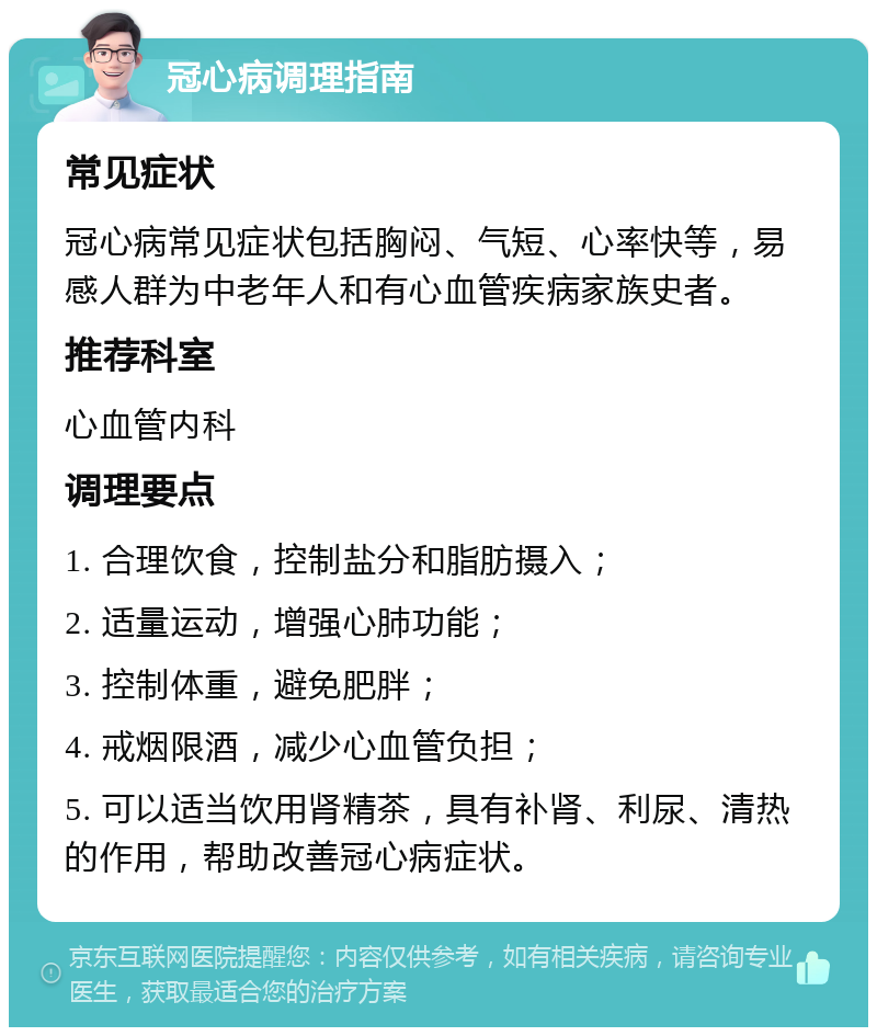 冠心病调理指南 常见症状 冠心病常见症状包括胸闷、气短、心率快等，易感人群为中老年人和有心血管疾病家族史者。 推荐科室 心血管内科 调理要点 1. 合理饮食，控制盐分和脂肪摄入； 2. 适量运动，增强心肺功能； 3. 控制体重，避免肥胖； 4. 戒烟限酒，减少心血管负担； 5. 可以适当饮用肾精茶，具有补肾、利尿、清热的作用，帮助改善冠心病症状。