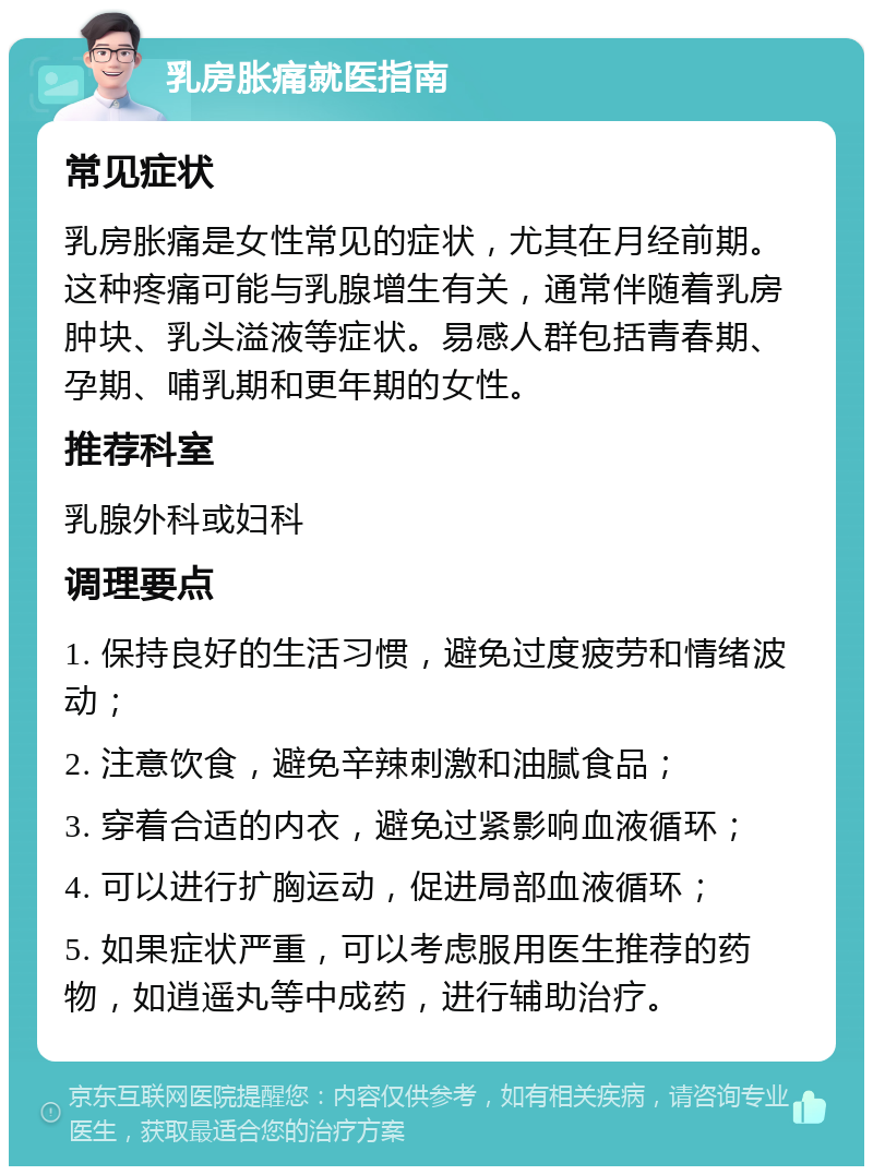 乳房胀痛就医指南 常见症状 乳房胀痛是女性常见的症状，尤其在月经前期。这种疼痛可能与乳腺增生有关，通常伴随着乳房肿块、乳头溢液等症状。易感人群包括青春期、孕期、哺乳期和更年期的女性。 推荐科室 乳腺外科或妇科 调理要点 1. 保持良好的生活习惯，避免过度疲劳和情绪波动； 2. 注意饮食，避免辛辣刺激和油腻食品； 3. 穿着合适的内衣，避免过紧影响血液循环； 4. 可以进行扩胸运动，促进局部血液循环； 5. 如果症状严重，可以考虑服用医生推荐的药物，如逍遥丸等中成药，进行辅助治疗。