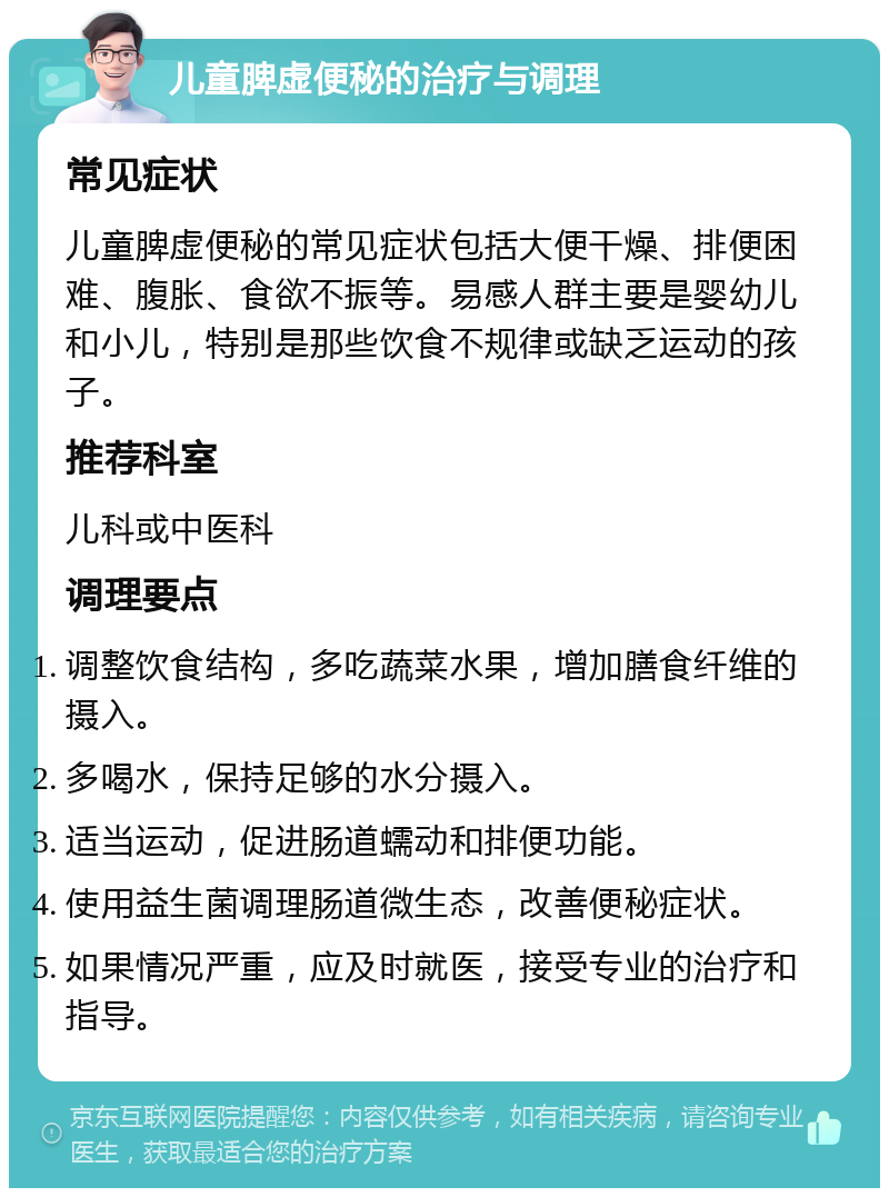 儿童脾虚便秘的治疗与调理 常见症状 儿童脾虚便秘的常见症状包括大便干燥、排便困难、腹胀、食欲不振等。易感人群主要是婴幼儿和小儿，特别是那些饮食不规律或缺乏运动的孩子。 推荐科室 儿科或中医科 调理要点 调整饮食结构，多吃蔬菜水果，增加膳食纤维的摄入。 多喝水，保持足够的水分摄入。 适当运动，促进肠道蠕动和排便功能。 使用益生菌调理肠道微生态，改善便秘症状。 如果情况严重，应及时就医，接受专业的治疗和指导。