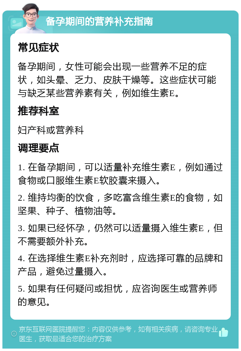 备孕期间的营养补充指南 常见症状 备孕期间，女性可能会出现一些营养不足的症状，如头晕、乏力、皮肤干燥等。这些症状可能与缺乏某些营养素有关，例如维生素E。 推荐科室 妇产科或营养科 调理要点 1. 在备孕期间，可以适量补充维生素E，例如通过食物或口服维生素E软胶囊来摄入。 2. 维持均衡的饮食，多吃富含维生素E的食物，如坚果、种子、植物油等。 3. 如果已经怀孕，仍然可以适量摄入维生素E，但不需要额外补充。 4. 在选择维生素E补充剂时，应选择可靠的品牌和产品，避免过量摄入。 5. 如果有任何疑问或担忧，应咨询医生或营养师的意见。