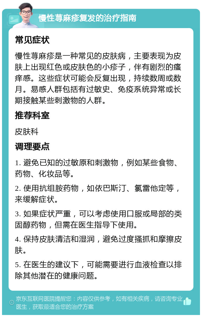 慢性荨麻疹复发的治疗指南 常见症状 慢性荨麻疹是一种常见的皮肤病，主要表现为皮肤上出现红色或皮肤色的小疹子，伴有剧烈的瘙痒感。这些症状可能会反复出现，持续数周或数月。易感人群包括有过敏史、免疫系统异常或长期接触某些刺激物的人群。 推荐科室 皮肤科 调理要点 1. 避免已知的过敏原和刺激物，例如某些食物、药物、化妆品等。 2. 使用抗组胺药物，如依巴斯汀、氯雷他定等，来缓解症状。 3. 如果症状严重，可以考虑使用口服或局部的类固醇药物，但需在医生指导下使用。 4. 保持皮肤清洁和湿润，避免过度搔抓和摩擦皮肤。 5. 在医生的建议下，可能需要进行血液检查以排除其他潜在的健康问题。