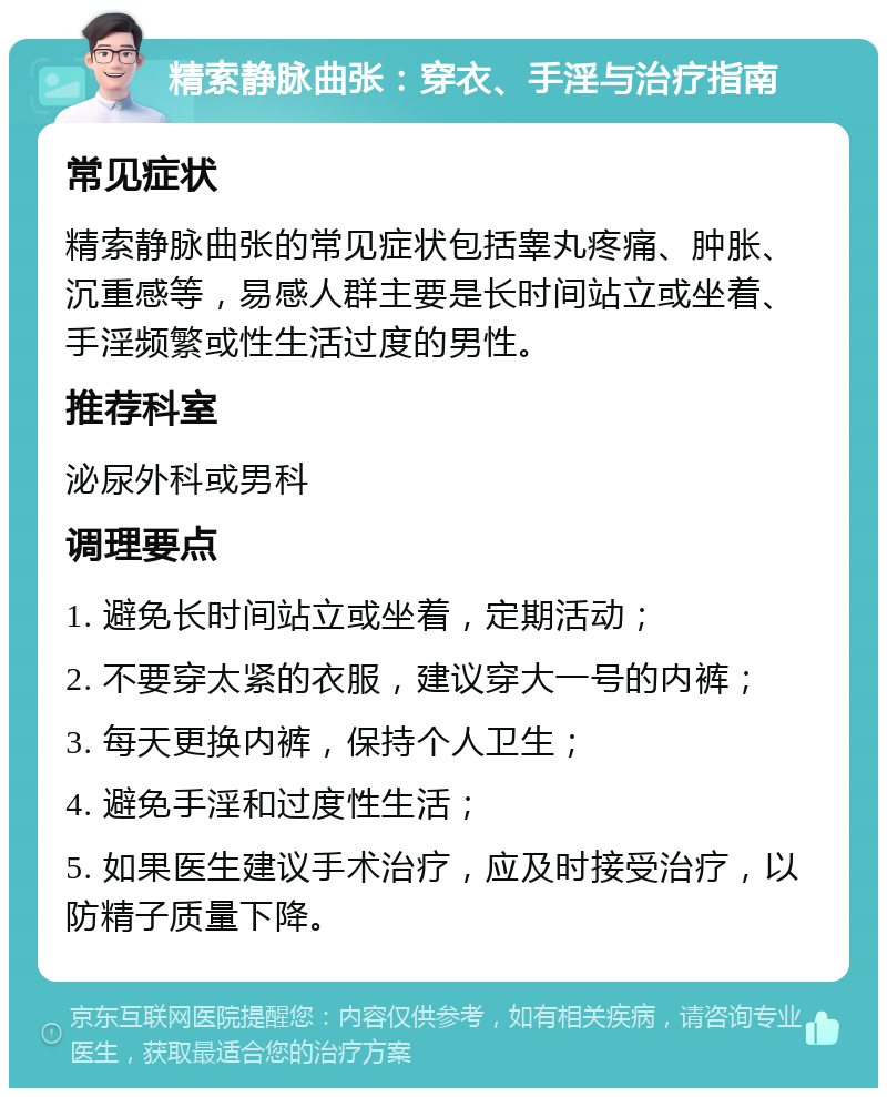 精索静脉曲张：穿衣、手淫与治疗指南 常见症状 精索静脉曲张的常见症状包括睾丸疼痛、肿胀、沉重感等，易感人群主要是长时间站立或坐着、手淫频繁或性生活过度的男性。 推荐科室 泌尿外科或男科 调理要点 1. 避免长时间站立或坐着，定期活动； 2. 不要穿太紧的衣服，建议穿大一号的内裤； 3. 每天更换内裤，保持个人卫生； 4. 避免手淫和过度性生活； 5. 如果医生建议手术治疗，应及时接受治疗，以防精子质量下降。