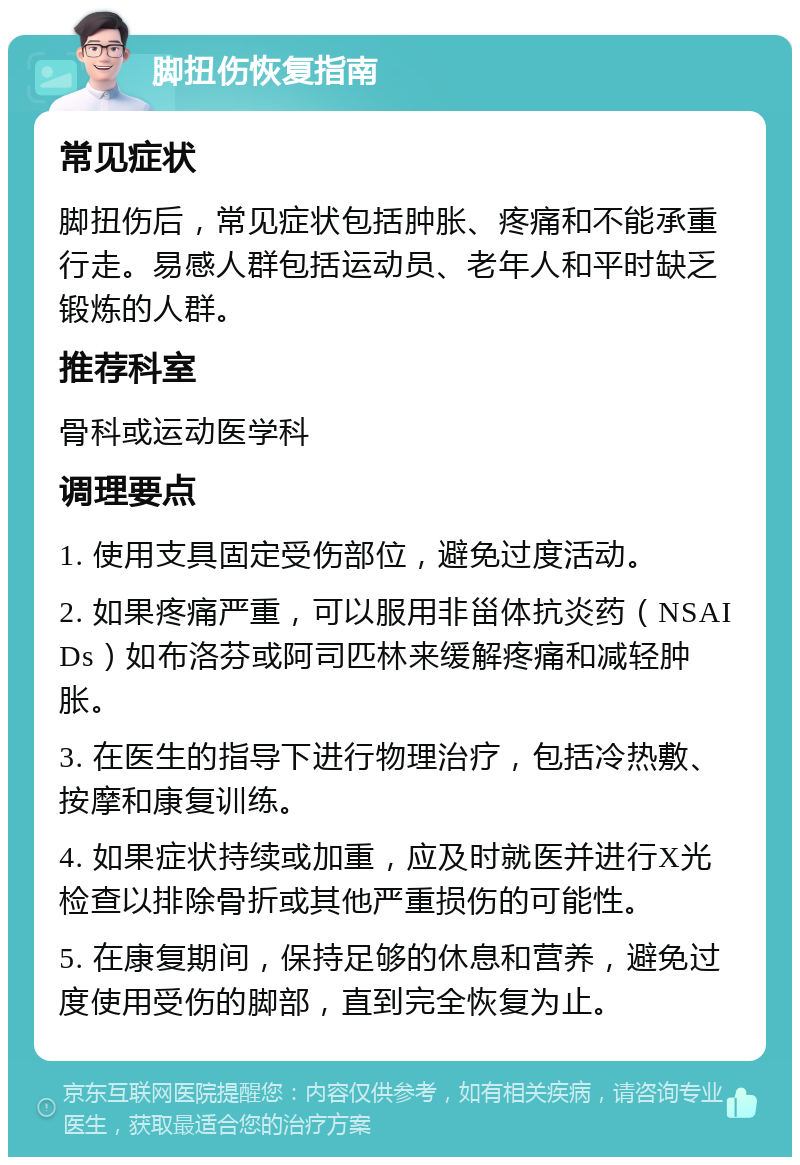 脚扭伤恢复指南 常见症状 脚扭伤后，常见症状包括肿胀、疼痛和不能承重行走。易感人群包括运动员、老年人和平时缺乏锻炼的人群。 推荐科室 骨科或运动医学科 调理要点 1. 使用支具固定受伤部位，避免过度活动。 2. 如果疼痛严重，可以服用非甾体抗炎药（NSAIDs）如布洛芬或阿司匹林来缓解疼痛和减轻肿胀。 3. 在医生的指导下进行物理治疗，包括冷热敷、按摩和康复训练。 4. 如果症状持续或加重，应及时就医并进行X光检查以排除骨折或其他严重损伤的可能性。 5. 在康复期间，保持足够的休息和营养，避免过度使用受伤的脚部，直到完全恢复为止。