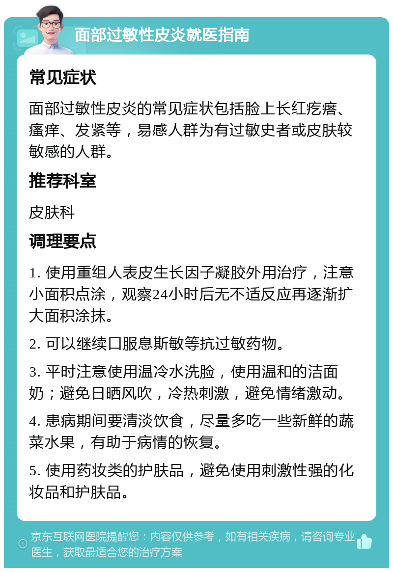 面部过敏性皮炎就医指南 常见症状 面部过敏性皮炎的常见症状包括脸上长红疙瘩、瘙痒、发紧等，易感人群为有过敏史者或皮肤较敏感的人群。 推荐科室 皮肤科 调理要点 1. 使用重组人表皮生长因子凝胶外用治疗，注意小面积点涂，观察24小时后无不适反应再逐渐扩大面积涂抹。 2. 可以继续口服息斯敏等抗过敏药物。 3. 平时注意使用温冷水洗脸，使用温和的洁面奶；避免日晒风吹，冷热刺激，避免情绪激动。 4. 患病期间要清淡饮食，尽量多吃一些新鲜的蔬菜水果，有助于病情的恢复。 5. 使用药妆类的护肤品，避免使用刺激性强的化妆品和护肤品。