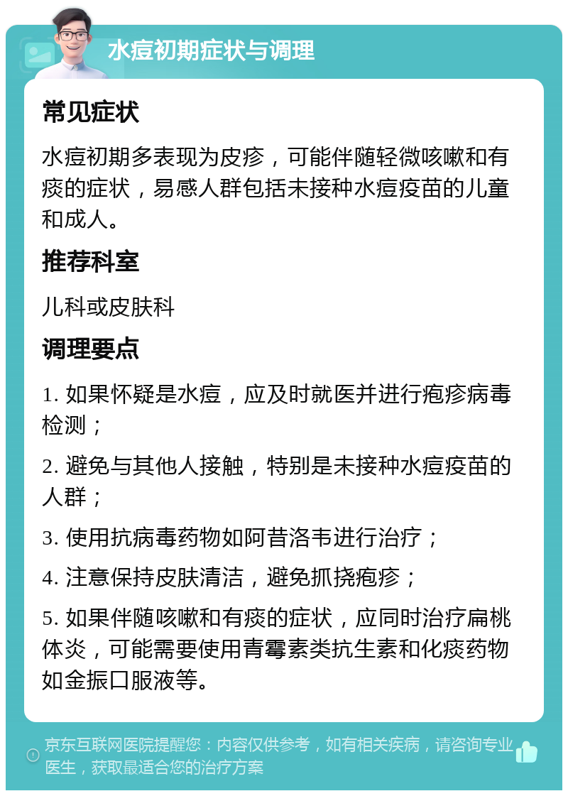 水痘初期症状与调理 常见症状 水痘初期多表现为皮疹，可能伴随轻微咳嗽和有痰的症状，易感人群包括未接种水痘疫苗的儿童和成人。 推荐科室 儿科或皮肤科 调理要点 1. 如果怀疑是水痘，应及时就医并进行疱疹病毒检测； 2. 避免与其他人接触，特别是未接种水痘疫苗的人群； 3. 使用抗病毒药物如阿昔洛韦进行治疗； 4. 注意保持皮肤清洁，避免抓挠疱疹； 5. 如果伴随咳嗽和有痰的症状，应同时治疗扁桃体炎，可能需要使用青霉素类抗生素和化痰药物如金振口服液等。