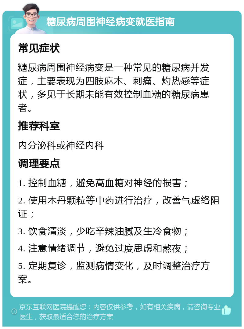 糖尿病周围神经病变就医指南 常见症状 糖尿病周围神经病变是一种常见的糖尿病并发症，主要表现为四肢麻木、刺痛、灼热感等症状，多见于长期未能有效控制血糖的糖尿病患者。 推荐科室 内分泌科或神经内科 调理要点 1. 控制血糖，避免高血糖对神经的损害； 2. 使用木丹颗粒等中药进行治疗，改善气虚络阻证； 3. 饮食清淡，少吃辛辣油腻及生冷食物； 4. 注意情绪调节，避免过度思虑和熬夜； 5. 定期复诊，监测病情变化，及时调整治疗方案。