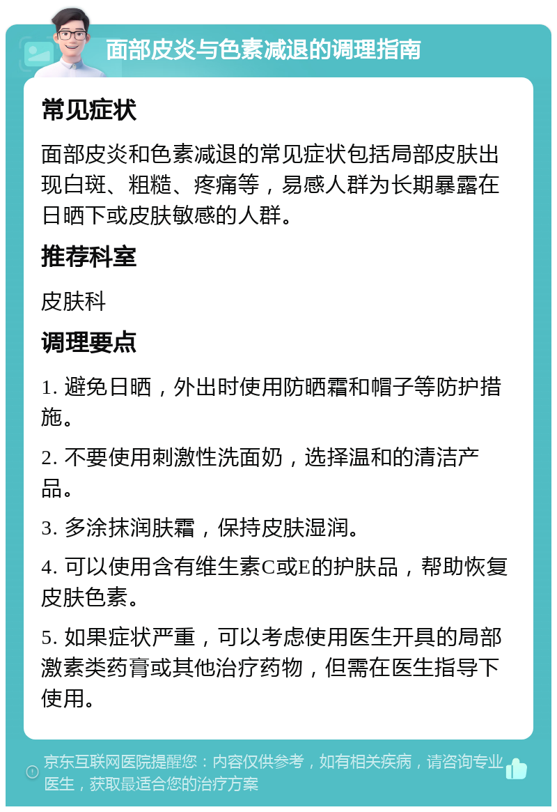 面部皮炎与色素减退的调理指南 常见症状 面部皮炎和色素减退的常见症状包括局部皮肤出现白斑、粗糙、疼痛等，易感人群为长期暴露在日晒下或皮肤敏感的人群。 推荐科室 皮肤科 调理要点 1. 避免日晒，外出时使用防晒霜和帽子等防护措施。 2. 不要使用刺激性洗面奶，选择温和的清洁产品。 3. 多涂抹润肤霜，保持皮肤湿润。 4. 可以使用含有维生素C或E的护肤品，帮助恢复皮肤色素。 5. 如果症状严重，可以考虑使用医生开具的局部激素类药膏或其他治疗药物，但需在医生指导下使用。