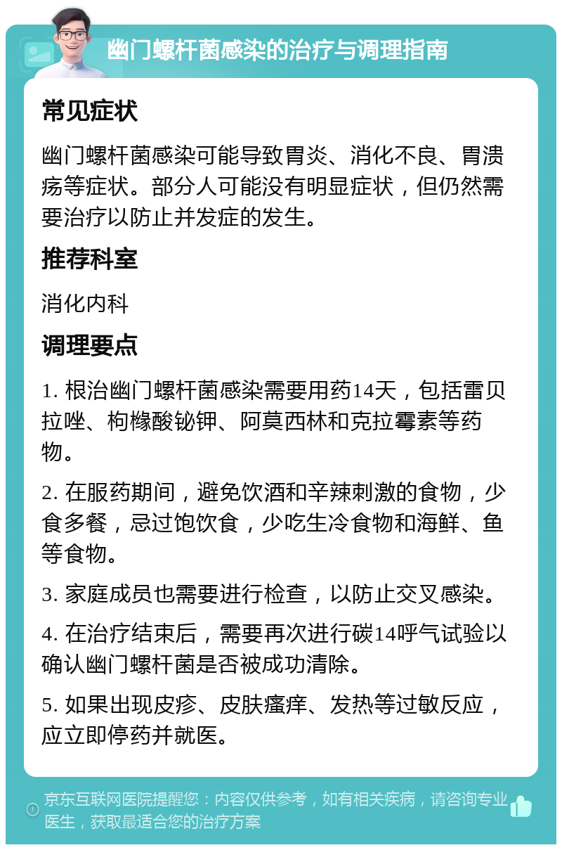 幽门螺杆菌感染的治疗与调理指南 常见症状 幽门螺杆菌感染可能导致胃炎、消化不良、胃溃疡等症状。部分人可能没有明显症状，但仍然需要治疗以防止并发症的发生。 推荐科室 消化内科 调理要点 1. 根治幽门螺杆菌感染需要用药14天，包括雷贝拉唑、枸橼酸铋钾、阿莫西林和克拉霉素等药物。 2. 在服药期间，避免饮酒和辛辣刺激的食物，少食多餐，忌过饱饮食，少吃生冷食物和海鲜、鱼等食物。 3. 家庭成员也需要进行检查，以防止交叉感染。 4. 在治疗结束后，需要再次进行碳14呼气试验以确认幽门螺杆菌是否被成功清除。 5. 如果出现皮疹、皮肤瘙痒、发热等过敏反应，应立即停药并就医。