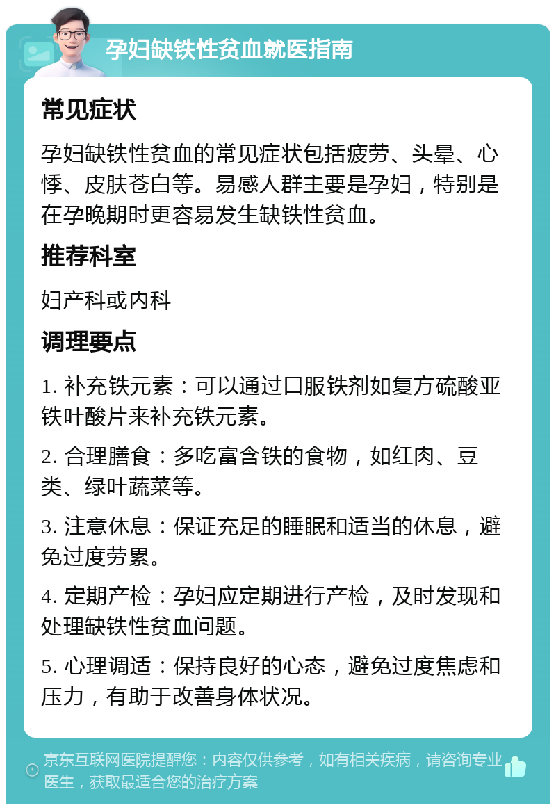 孕妇缺铁性贫血就医指南 常见症状 孕妇缺铁性贫血的常见症状包括疲劳、头晕、心悸、皮肤苍白等。易感人群主要是孕妇，特别是在孕晚期时更容易发生缺铁性贫血。 推荐科室 妇产科或内科 调理要点 1. 补充铁元素：可以通过口服铁剂如复方硫酸亚铁叶酸片来补充铁元素。 2. 合理膳食：多吃富含铁的食物，如红肉、豆类、绿叶蔬菜等。 3. 注意休息：保证充足的睡眠和适当的休息，避免过度劳累。 4. 定期产检：孕妇应定期进行产检，及时发现和处理缺铁性贫血问题。 5. 心理调适：保持良好的心态，避免过度焦虑和压力，有助于改善身体状况。