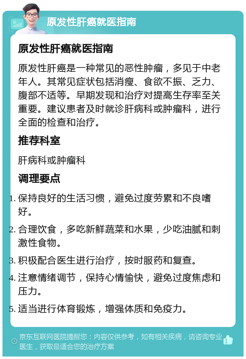 原发性肝癌就医指南 原发性肝癌就医指南 原发性肝癌是一种常见的恶性肿瘤，多见于中老年人。其常见症状包括消瘦、食欲不振、乏力、腹部不适等。早期发现和治疗对提高生存率至关重要。建议患者及时就诊肝病科或肿瘤科，进行全面的检查和治疗。 推荐科室 肝病科或肿瘤科 调理要点 保持良好的生活习惯，避免过度劳累和不良嗜好。 合理饮食，多吃新鲜蔬菜和水果，少吃油腻和刺激性食物。 积极配合医生进行治疗，按时服药和复查。 注意情绪调节，保持心情愉快，避免过度焦虑和压力。 适当进行体育锻炼，增强体质和免疫力。