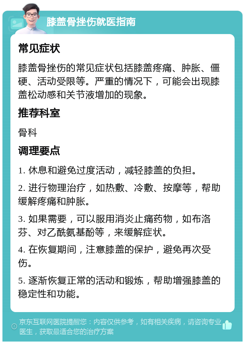 膝盖骨挫伤就医指南 常见症状 膝盖骨挫伤的常见症状包括膝盖疼痛、肿胀、僵硬、活动受限等。严重的情况下，可能会出现膝盖松动感和关节液增加的现象。 推荐科室 骨科 调理要点 1. 休息和避免过度活动，减轻膝盖的负担。 2. 进行物理治疗，如热敷、冷敷、按摩等，帮助缓解疼痛和肿胀。 3. 如果需要，可以服用消炎止痛药物，如布洛芬、对乙酰氨基酚等，来缓解症状。 4. 在恢复期间，注意膝盖的保护，避免再次受伤。 5. 逐渐恢复正常的活动和锻炼，帮助增强膝盖的稳定性和功能。