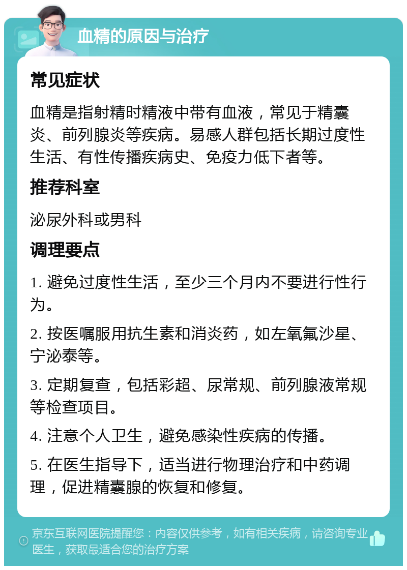 血精的原因与治疗 常见症状 血精是指射精时精液中带有血液，常见于精囊炎、前列腺炎等疾病。易感人群包括长期过度性生活、有性传播疾病史、免疫力低下者等。 推荐科室 泌尿外科或男科 调理要点 1. 避免过度性生活，至少三个月内不要进行性行为。 2. 按医嘱服用抗生素和消炎药，如左氧氟沙星、宁泌泰等。 3. 定期复查，包括彩超、尿常规、前列腺液常规等检查项目。 4. 注意个人卫生，避免感染性疾病的传播。 5. 在医生指导下，适当进行物理治疗和中药调理，促进精囊腺的恢复和修复。