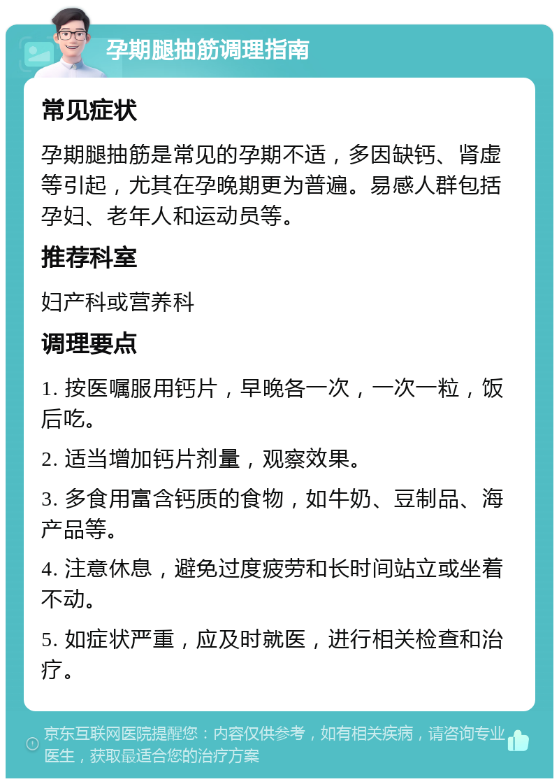 孕期腿抽筋调理指南 常见症状 孕期腿抽筋是常见的孕期不适，多因缺钙、肾虚等引起，尤其在孕晚期更为普遍。易感人群包括孕妇、老年人和运动员等。 推荐科室 妇产科或营养科 调理要点 1. 按医嘱服用钙片，早晚各一次，一次一粒，饭后吃。 2. 适当增加钙片剂量，观察效果。 3. 多食用富含钙质的食物，如牛奶、豆制品、海产品等。 4. 注意休息，避免过度疲劳和长时间站立或坐着不动。 5. 如症状严重，应及时就医，进行相关检查和治疗。