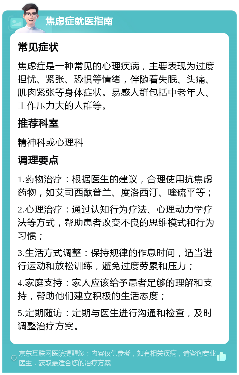 焦虑症就医指南 常见症状 焦虑症是一种常见的心理疾病，主要表现为过度担忧、紧张、恐惧等情绪，伴随着失眠、头痛、肌肉紧张等身体症状。易感人群包括中老年人、工作压力大的人群等。 推荐科室 精神科或心理科 调理要点 1.药物治疗：根据医生的建议，合理使用抗焦虑药物，如艾司西酞普兰、度洛西汀、喹硫平等； 2.心理治疗：通过认知行为疗法、心理动力学疗法等方式，帮助患者改变不良的思维模式和行为习惯； 3.生活方式调整：保持规律的作息时间，适当进行运动和放松训练，避免过度劳累和压力； 4.家庭支持：家人应该给予患者足够的理解和支持，帮助他们建立积极的生活态度； 5.定期随访：定期与医生进行沟通和检查，及时调整治疗方案。