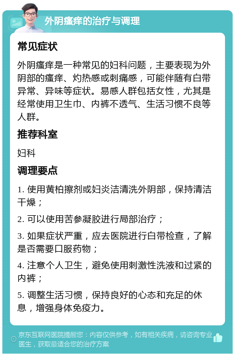 外阴瘙痒的治疗与调理 常见症状 外阴瘙痒是一种常见的妇科问题，主要表现为外阴部的瘙痒、灼热感或刺痛感，可能伴随有白带异常、异味等症状。易感人群包括女性，尤其是经常使用卫生巾、内裤不透气、生活习惯不良等人群。 推荐科室 妇科 调理要点 1. 使用黄柏擦剂或妇炎洁清洗外阴部，保持清洁干燥； 2. 可以使用苦参凝胶进行局部治疗； 3. 如果症状严重，应去医院进行白带检查，了解是否需要口服药物； 4. 注意个人卫生，避免使用刺激性洗液和过紧的内裤； 5. 调整生活习惯，保持良好的心态和充足的休息，增强身体免疫力。