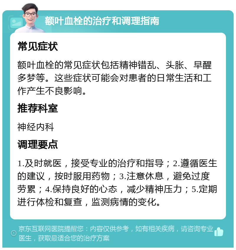 额叶血栓的治疗和调理指南 常见症状 额叶血栓的常见症状包括精神错乱、头胀、早醒多梦等。这些症状可能会对患者的日常生活和工作产生不良影响。 推荐科室 神经内科 调理要点 1.及时就医，接受专业的治疗和指导；2.遵循医生的建议，按时服用药物；3.注意休息，避免过度劳累；4.保持良好的心态，减少精神压力；5.定期进行体检和复查，监测病情的变化。