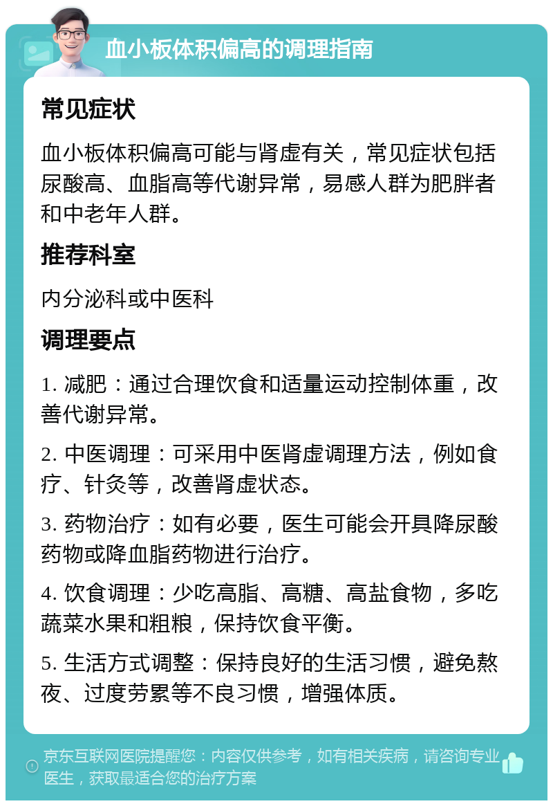 血小板体积偏高的调理指南 常见症状 血小板体积偏高可能与肾虚有关，常见症状包括尿酸高、血脂高等代谢异常，易感人群为肥胖者和中老年人群。 推荐科室 内分泌科或中医科 调理要点 1. 减肥：通过合理饮食和适量运动控制体重，改善代谢异常。 2. 中医调理：可采用中医肾虚调理方法，例如食疗、针灸等，改善肾虚状态。 3. 药物治疗：如有必要，医生可能会开具降尿酸药物或降血脂药物进行治疗。 4. 饮食调理：少吃高脂、高糖、高盐食物，多吃蔬菜水果和粗粮，保持饮食平衡。 5. 生活方式调整：保持良好的生活习惯，避免熬夜、过度劳累等不良习惯，增强体质。