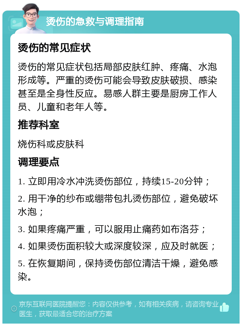 烫伤的急救与调理指南 烫伤的常见症状 烫伤的常见症状包括局部皮肤红肿、疼痛、水泡形成等。严重的烫伤可能会导致皮肤破损、感染甚至是全身性反应。易感人群主要是厨房工作人员、儿童和老年人等。 推荐科室 烧伤科或皮肤科 调理要点 1. 立即用冷水冲洗烫伤部位，持续15-20分钟； 2. 用干净的纱布或绷带包扎烫伤部位，避免破坏水泡； 3. 如果疼痛严重，可以服用止痛药如布洛芬； 4. 如果烫伤面积较大或深度较深，应及时就医； 5. 在恢复期间，保持烫伤部位清洁干燥，避免感染。