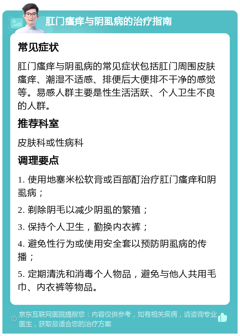 肛门瘙痒与阴虱病的治疗指南 常见症状 肛门瘙痒与阴虱病的常见症状包括肛门周围皮肤瘙痒、潮湿不适感、排便后大便排不干净的感觉等。易感人群主要是性生活活跃、个人卫生不良的人群。 推荐科室 皮肤科或性病科 调理要点 1. 使用地塞米松软膏或百部酊治疗肛门瘙痒和阴虱病； 2. 剃除阴毛以减少阴虱的繁殖； 3. 保持个人卫生，勤换内衣裤； 4. 避免性行为或使用安全套以预防阴虱病的传播； 5. 定期清洗和消毒个人物品，避免与他人共用毛巾、内衣裤等物品。