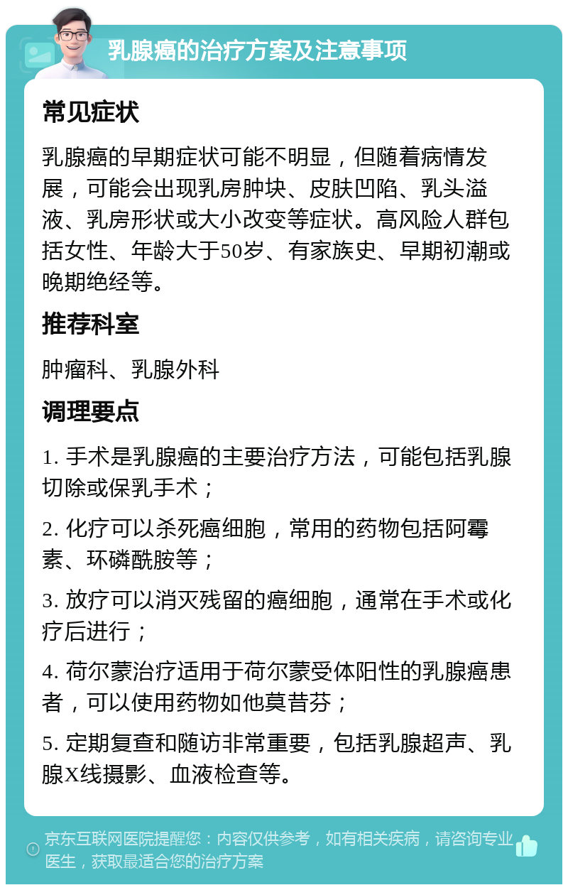 乳腺癌的治疗方案及注意事项 常见症状 乳腺癌的早期症状可能不明显，但随着病情发展，可能会出现乳房肿块、皮肤凹陷、乳头溢液、乳房形状或大小改变等症状。高风险人群包括女性、年龄大于50岁、有家族史、早期初潮或晚期绝经等。 推荐科室 肿瘤科、乳腺外科 调理要点 1. 手术是乳腺癌的主要治疗方法，可能包括乳腺切除或保乳手术； 2. 化疗可以杀死癌细胞，常用的药物包括阿霉素、环磷酰胺等； 3. 放疗可以消灭残留的癌细胞，通常在手术或化疗后进行； 4. 荷尔蒙治疗适用于荷尔蒙受体阳性的乳腺癌患者，可以使用药物如他莫昔芬； 5. 定期复查和随访非常重要，包括乳腺超声、乳腺X线摄影、血液检查等。