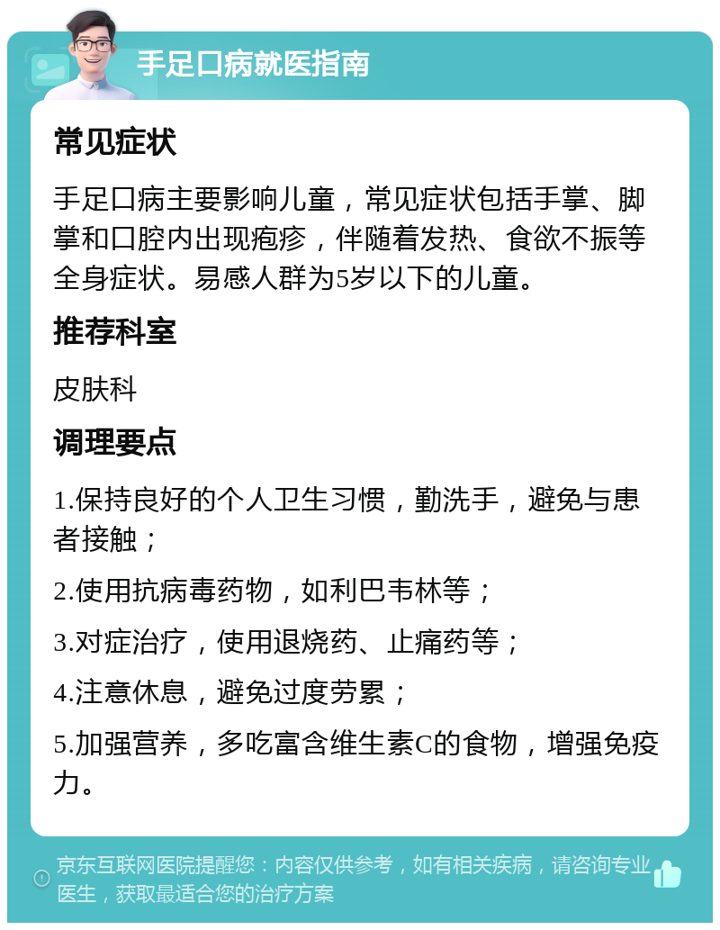 手足口病就医指南 常见症状 手足口病主要影响儿童，常见症状包括手掌、脚掌和口腔内出现疱疹，伴随着发热、食欲不振等全身症状。易感人群为5岁以下的儿童。 推荐科室 皮肤科 调理要点 1.保持良好的个人卫生习惯，勤洗手，避免与患者接触； 2.使用抗病毒药物，如利巴韦林等； 3.对症治疗，使用退烧药、止痛药等； 4.注意休息，避免过度劳累； 5.加强营养，多吃富含维生素C的食物，增强免疫力。