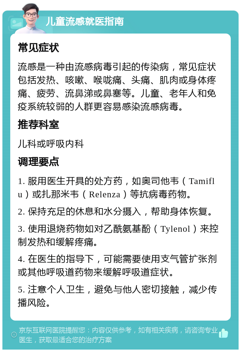 儿童流感就医指南 常见症状 流感是一种由流感病毒引起的传染病，常见症状包括发热、咳嗽、喉咙痛、头痛、肌肉或身体疼痛、疲劳、流鼻涕或鼻塞等。儿童、老年人和免疫系统较弱的人群更容易感染流感病毒。 推荐科室 儿科或呼吸内科 调理要点 1. 服用医生开具的处方药，如奥司他韦（Tamiflu）或扎那米韦（Relenza）等抗病毒药物。 2. 保持充足的休息和水分摄入，帮助身体恢复。 3. 使用退烧药物如对乙酰氨基酚（Tylenol）来控制发热和缓解疼痛。 4. 在医生的指导下，可能需要使用支气管扩张剂或其他呼吸道药物来缓解呼吸道症状。 5. 注意个人卫生，避免与他人密切接触，减少传播风险。